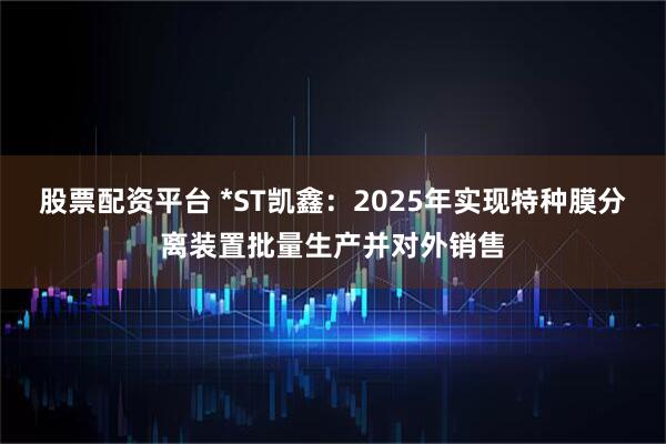 股票配资平台 *ST凯鑫：2025年实现特种膜分离装置批量生产并对外销售