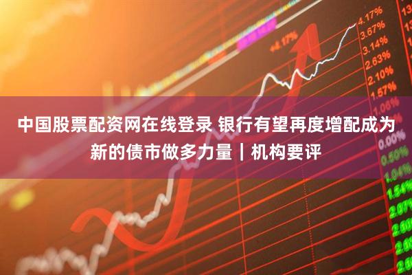 中国股票配资网在线登录 银行有望再度增配成为新的债市做多力量｜机构要评