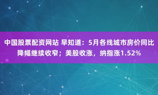 中国股票配资网站 早知道：5月各线城市房价同比降幅继续收窄；美股收涨，纳指涨1.52%