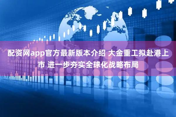 配资网app官方最新版本介绍 大金重工拟赴港上市 进一步夯实全球化战略布局