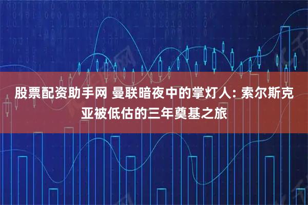 股票配资助手网 曼联暗夜中的掌灯人: 索尔斯克亚被低估的三年奠基之旅