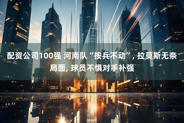 配资公司100强 河南队“按兵不动”, 拉莫斯无奈局面, 球员不惧对手补强