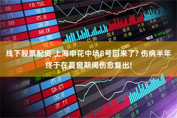 线下股票配资 上海申花中场8号回来了? 伤病半年终于在夏窗期间伤愈复出!