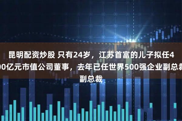 昆明配资炒股 只有24岁，江苏首富的儿子拟任400亿元市值公司董事，去年已任世界500强企业副总裁