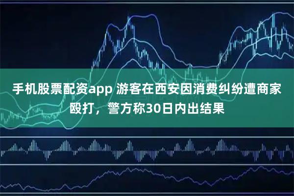 手机股票配资app 游客在西安因消费纠纷遭商家殴打，警方称30日内出结果