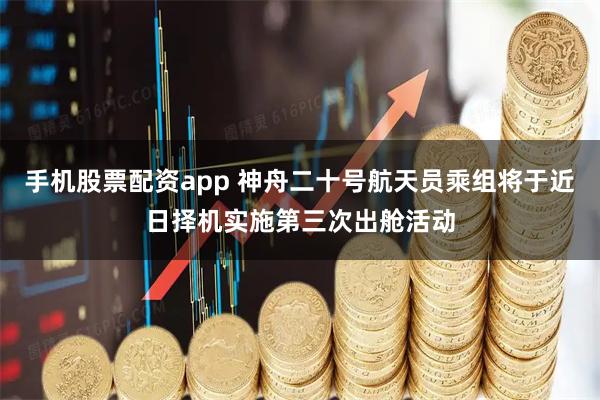 手机股票配资app 神舟二十号航天员乘组将于近日择机实施第三次出舱活动