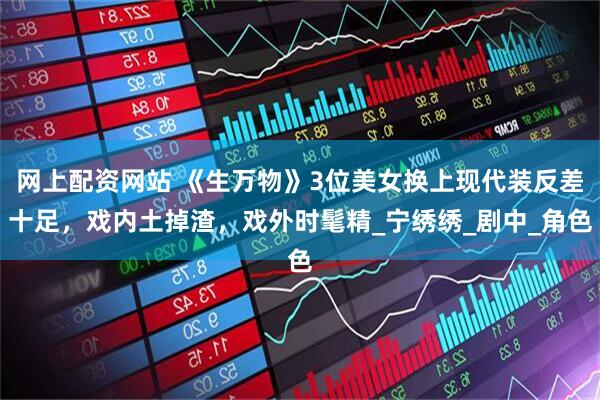 网上配资网站 《生万物》3位美女换上现代装反差十足，戏内土掉渣，戏外时髦精_宁绣绣_剧中_角色