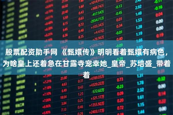 股票配资助手网 《甄嬛传》明明看着甄嬛有病色，为啥皇上还着急在甘露寺宠幸她_皇帝_苏培盛_带着