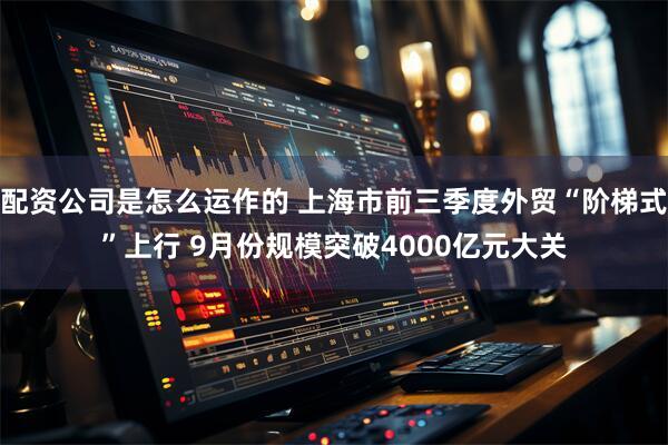 配资公司是怎么运作的 上海市前三季度外贸“阶梯式”上行 9月份规模突破4000亿元大关