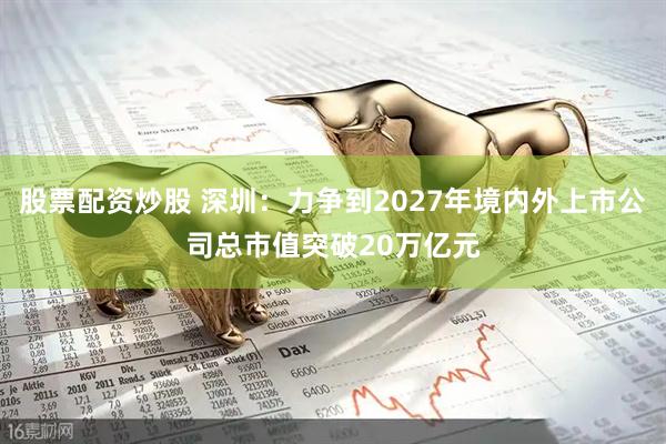 股票配资炒股 深圳:力争到2027年境内外上市公司总市值突破20万亿元