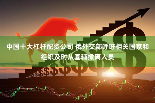 中国十大杠杆配资公司 俄外交部呼吁相关国家和组织及时从基辅撤离人员